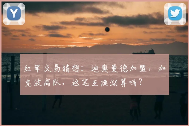 红军交易猜想：迪奥曼德加盟，加克波离队，这笔互换划算吗？