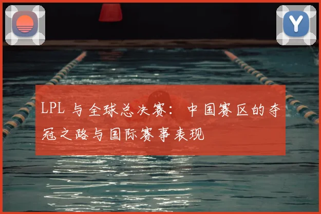 LPL 与全球总决赛:中国赛区的夺冠之路与国际赛事表现