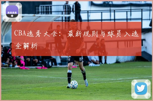 CBA选秀大会：最新规则与球员入选全解析